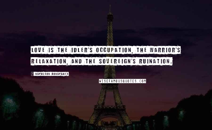 Napoleon Bonaparte Quotes: Love is the idler's occupation, the warrior's relaxation, and the sovereign's ruination.