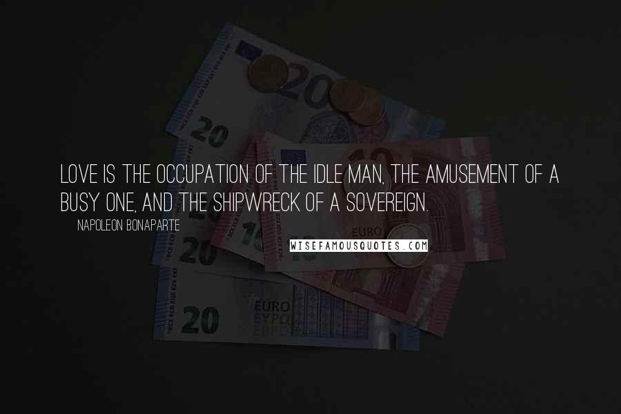 Napoleon Bonaparte Quotes: Love is the occupation of the idle man, the amusement of a busy one, and the shipwreck of a sovereign.