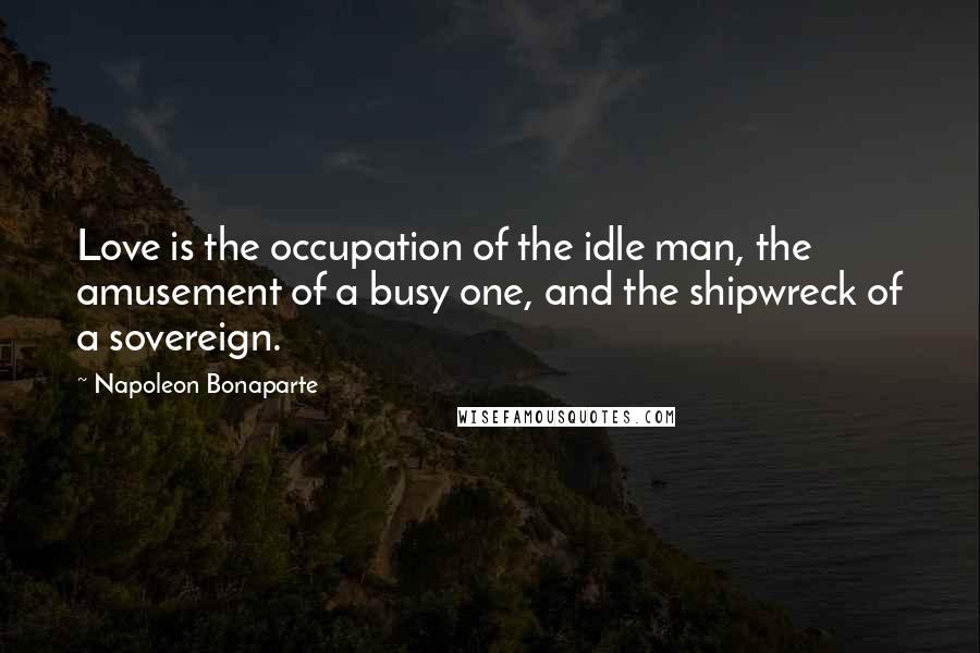 Napoleon Bonaparte Quotes: Love is the occupation of the idle man, the amusement of a busy one, and the shipwreck of a sovereign.