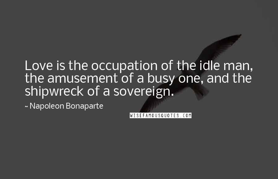 Napoleon Bonaparte Quotes: Love is the occupation of the idle man, the amusement of a busy one, and the shipwreck of a sovereign.