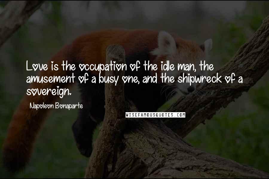 Napoleon Bonaparte Quotes: Love is the occupation of the idle man, the amusement of a busy one, and the shipwreck of a sovereign.