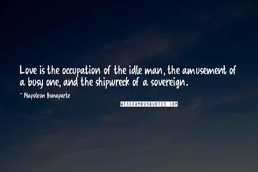 Napoleon Bonaparte Quotes: Love is the occupation of the idle man, the amusement of a busy one, and the shipwreck of a sovereign.