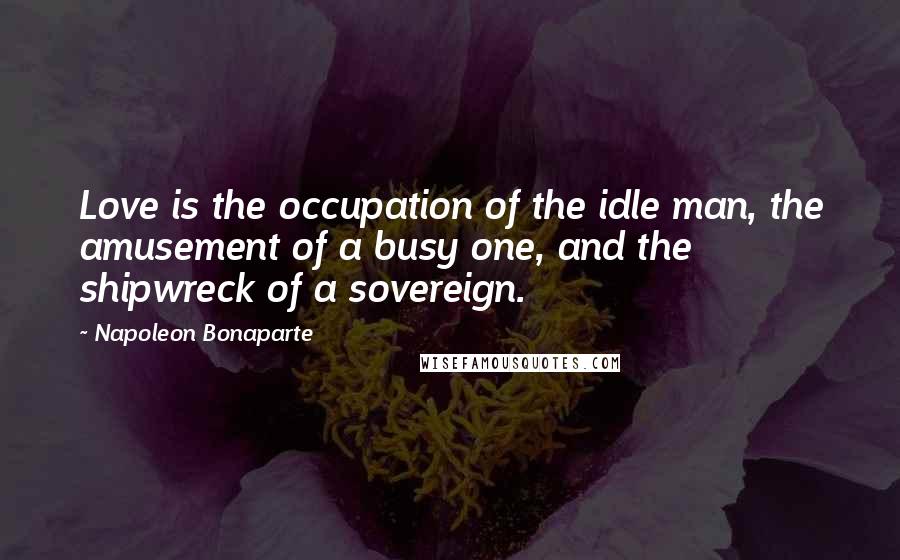 Napoleon Bonaparte Quotes: Love is the occupation of the idle man, the amusement of a busy one, and the shipwreck of a sovereign.