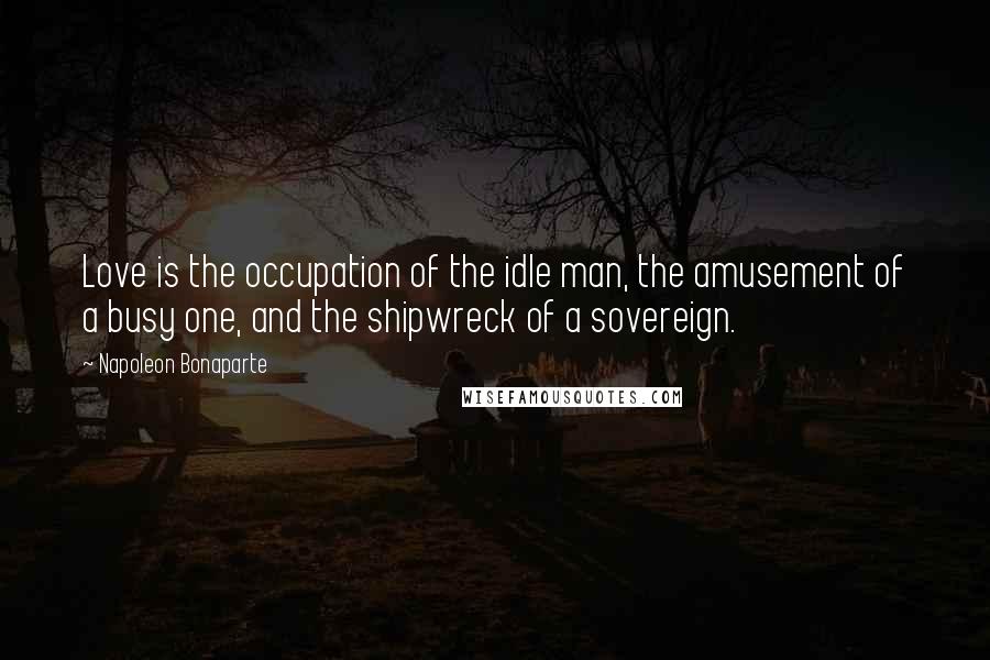 Napoleon Bonaparte Quotes: Love is the occupation of the idle man, the amusement of a busy one, and the shipwreck of a sovereign.