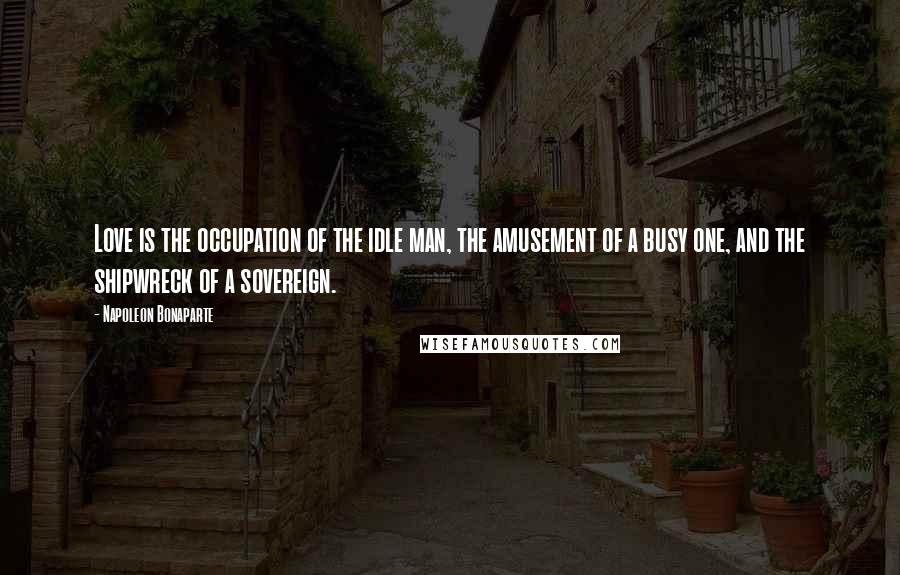 Napoleon Bonaparte Quotes: Love is the occupation of the idle man, the amusement of a busy one, and the shipwreck of a sovereign.