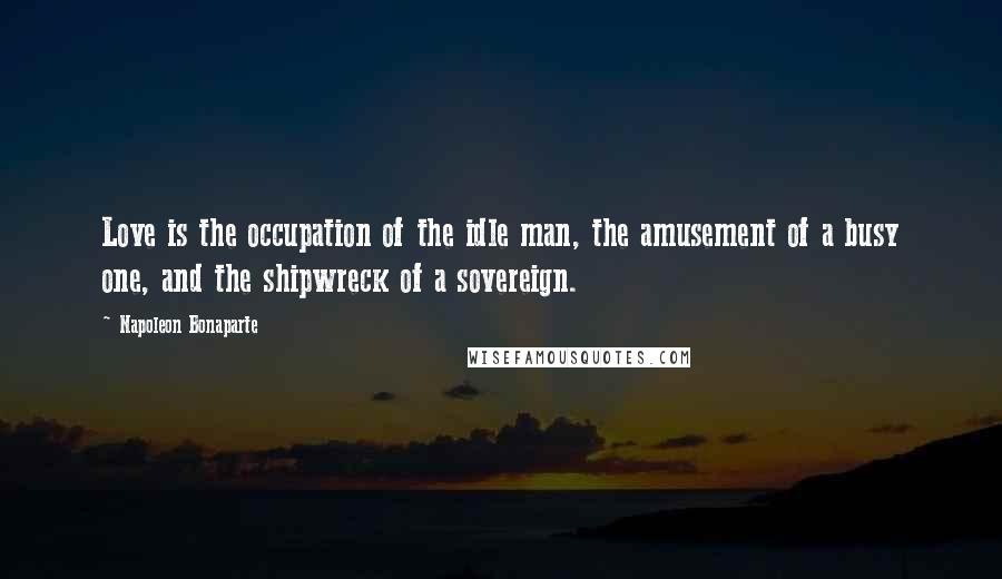 Napoleon Bonaparte Quotes: Love is the occupation of the idle man, the amusement of a busy one, and the shipwreck of a sovereign.