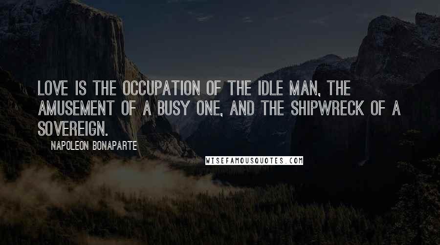 Napoleon Bonaparte Quotes: Love is the occupation of the idle man, the amusement of a busy one, and the shipwreck of a sovereign.