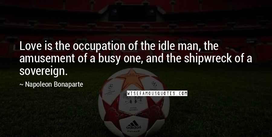 Napoleon Bonaparte Quotes: Love is the occupation of the idle man, the amusement of a busy one, and the shipwreck of a sovereign.