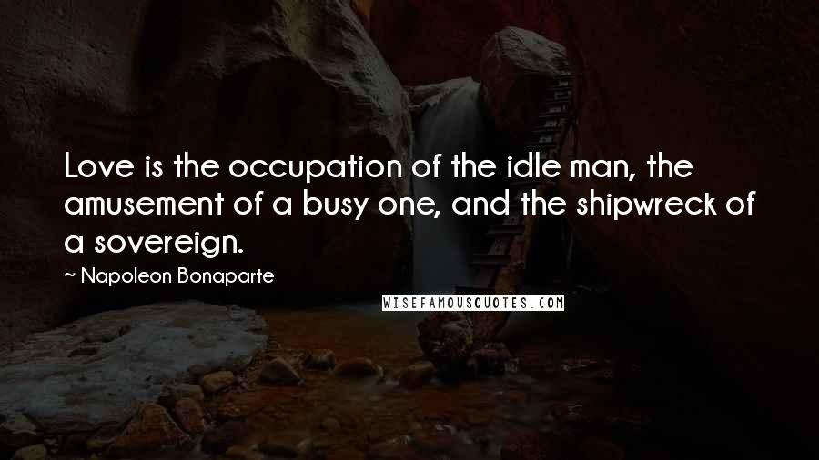 Napoleon Bonaparte Quotes: Love is the occupation of the idle man, the amusement of a busy one, and the shipwreck of a sovereign.