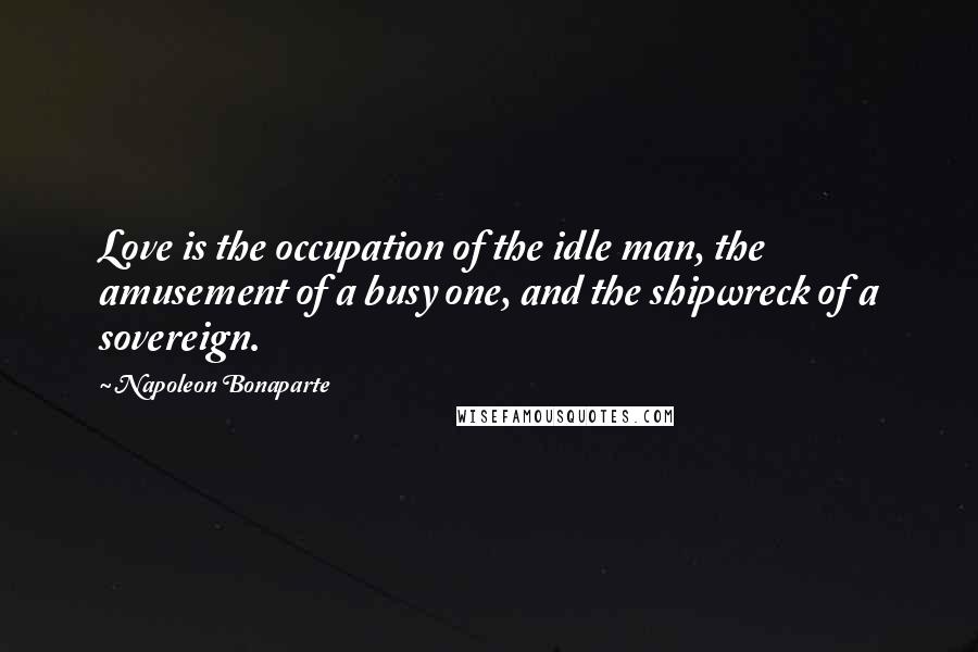 Napoleon Bonaparte Quotes: Love is the occupation of the idle man, the amusement of a busy one, and the shipwreck of a sovereign.