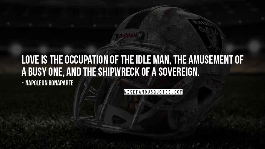 Napoleon Bonaparte Quotes: Love is the occupation of the idle man, the amusement of a busy one, and the shipwreck of a sovereign.