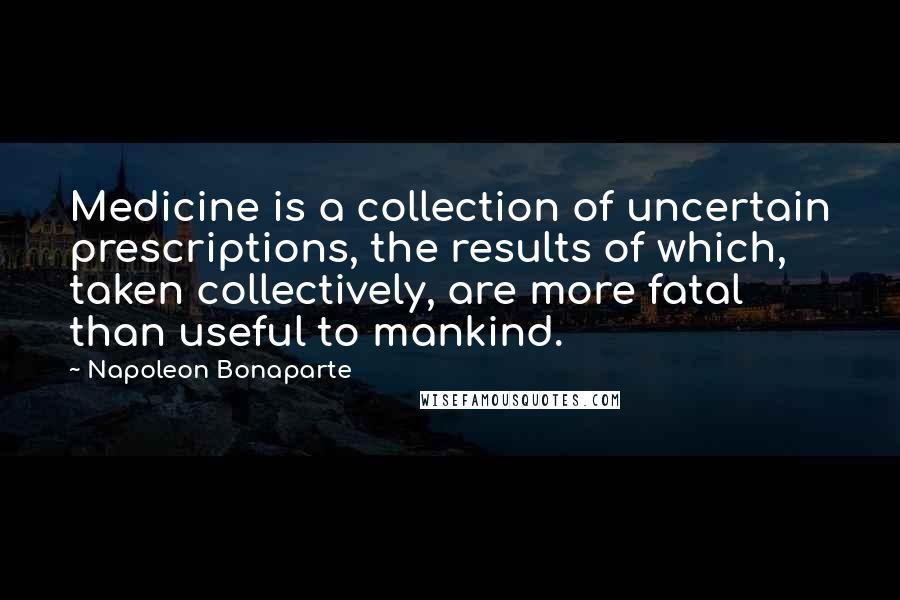 Napoleon Bonaparte Quotes: Medicine is a collection of uncertain prescriptions, the results of which, taken collectively, are more fatal than useful to mankind.