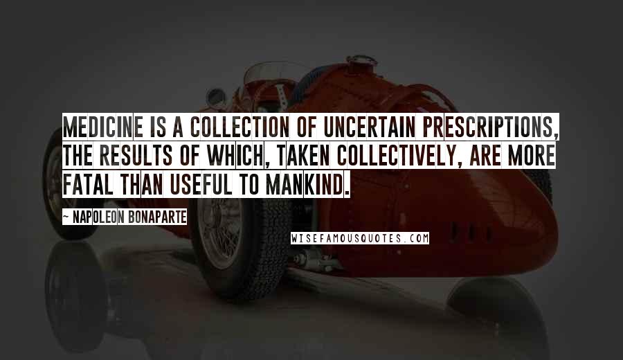 Napoleon Bonaparte Quotes: Medicine is a collection of uncertain prescriptions, the results of which, taken collectively, are more fatal than useful to mankind.