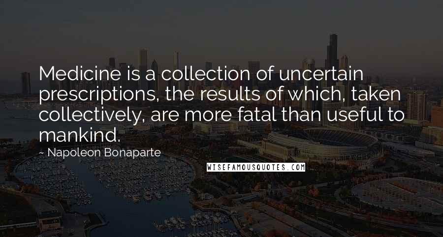 Napoleon Bonaparte Quotes: Medicine is a collection of uncertain prescriptions, the results of which, taken collectively, are more fatal than useful to mankind.
