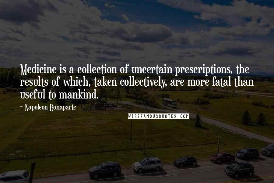 Napoleon Bonaparte Quotes: Medicine is a collection of uncertain prescriptions, the results of which, taken collectively, are more fatal than useful to mankind.