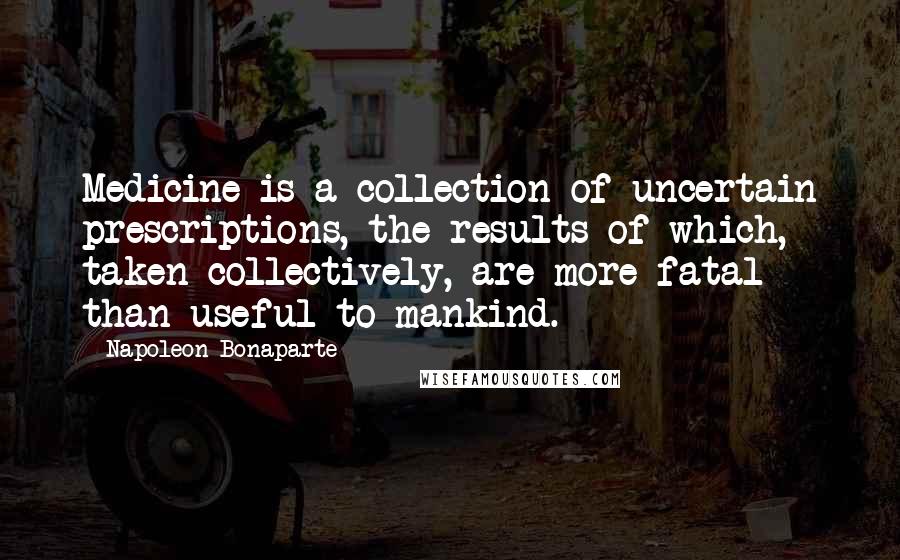 Napoleon Bonaparte Quotes: Medicine is a collection of uncertain prescriptions, the results of which, taken collectively, are more fatal than useful to mankind.
