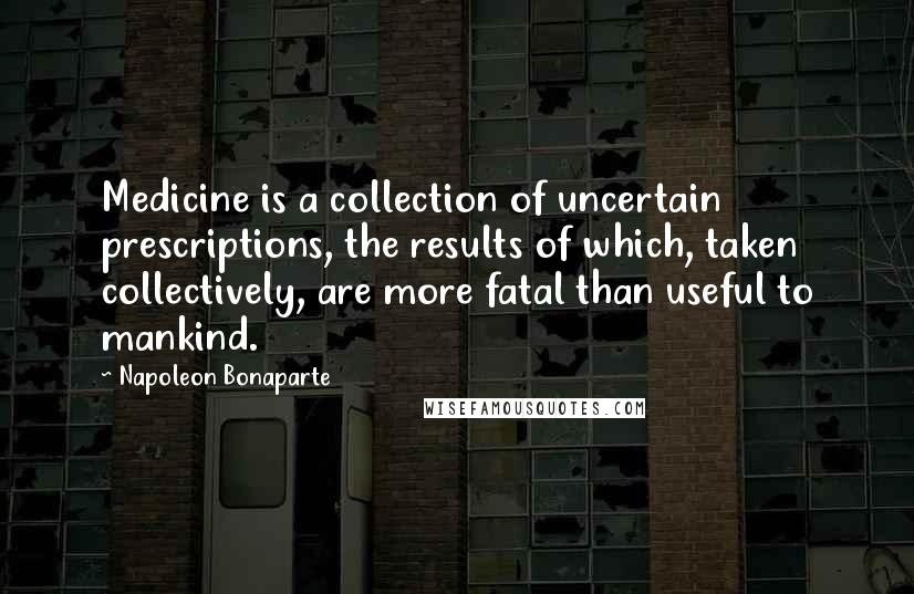 Napoleon Bonaparte Quotes: Medicine is a collection of uncertain prescriptions, the results of which, taken collectively, are more fatal than useful to mankind.