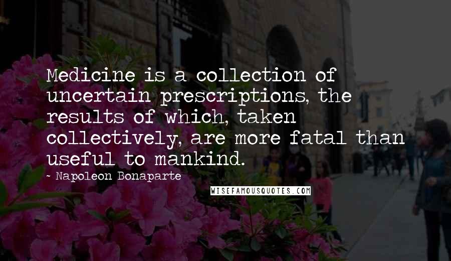 Napoleon Bonaparte Quotes: Medicine is a collection of uncertain prescriptions, the results of which, taken collectively, are more fatal than useful to mankind.