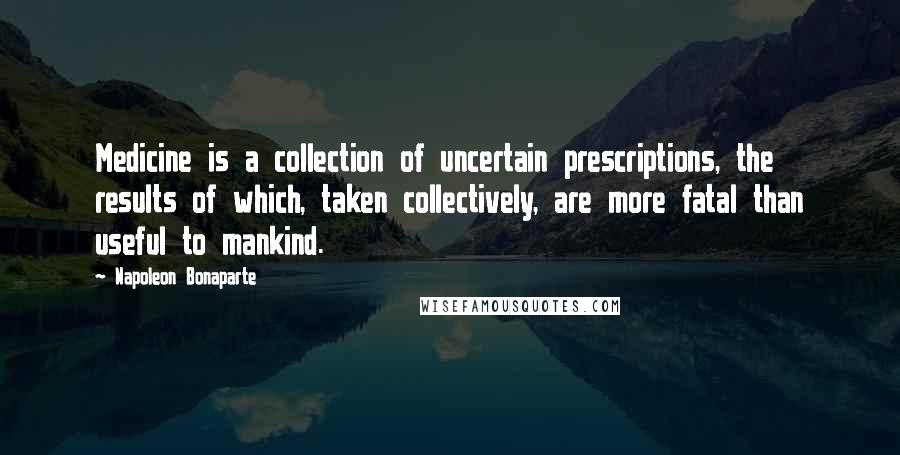 Napoleon Bonaparte Quotes: Medicine is a collection of uncertain prescriptions, the results of which, taken collectively, are more fatal than useful to mankind.