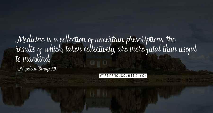Napoleon Bonaparte Quotes: Medicine is a collection of uncertain prescriptions, the results of which, taken collectively, are more fatal than useful to mankind.
