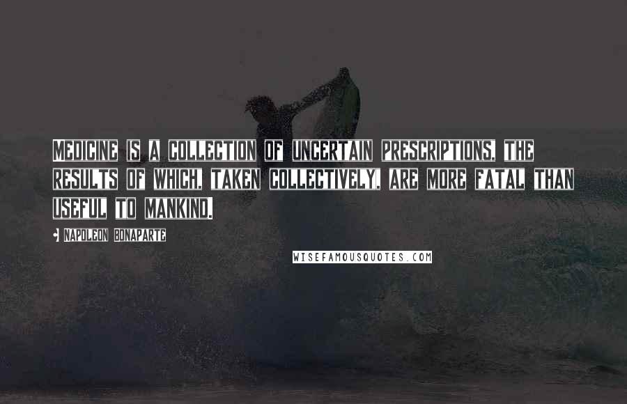 Napoleon Bonaparte Quotes: Medicine is a collection of uncertain prescriptions, the results of which, taken collectively, are more fatal than useful to mankind.