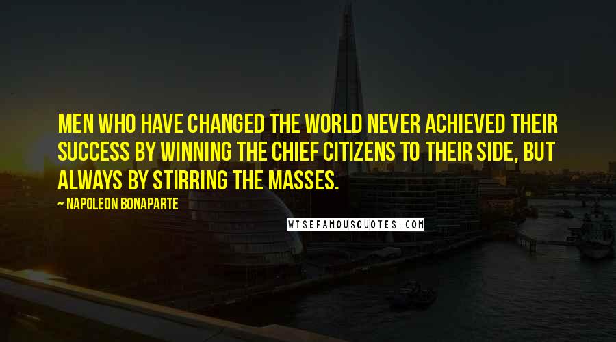 Napoleon Bonaparte Quotes: Men who have changed the world never achieved their success by winning the chief citizens to their side, but always by stirring the masses.