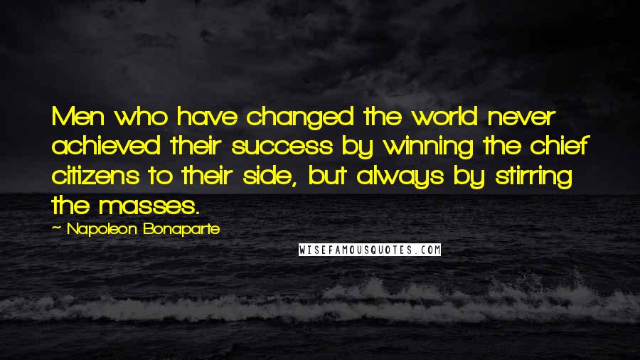 Napoleon Bonaparte Quotes: Men who have changed the world never achieved their success by winning the chief citizens to their side, but always by stirring the masses.