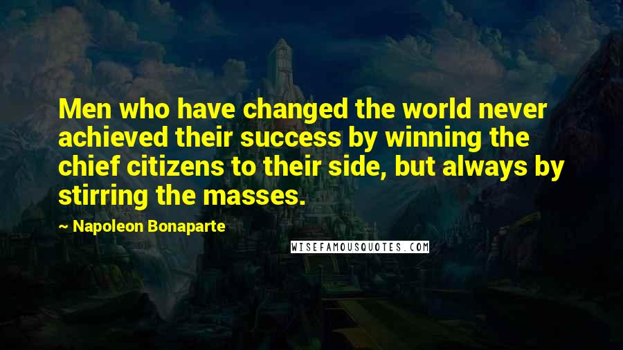 Napoleon Bonaparte Quotes: Men who have changed the world never achieved their success by winning the chief citizens to their side, but always by stirring the masses.