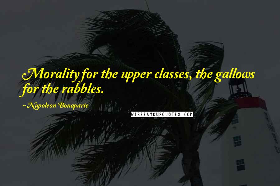 Napoleon Bonaparte Quotes: Morality for the upper classes, the gallows for the rabbles.