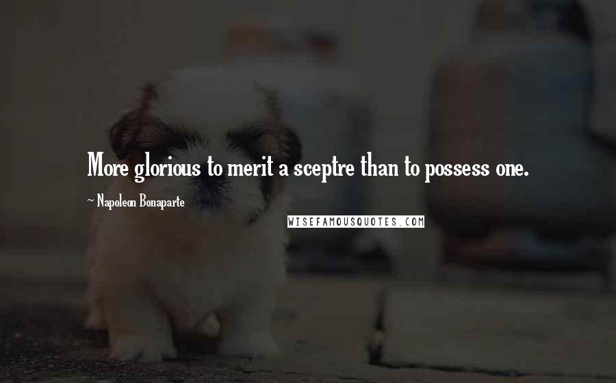 Napoleon Bonaparte Quotes: More glorious to merit a sceptre than to possess one.