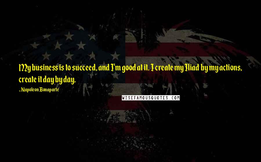 Napoleon Bonaparte Quotes: My business is to succeed, and I'm good at it. I create my Iliad by my actions, create it day by day.