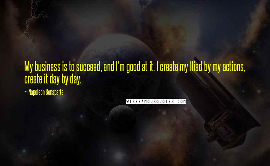 Napoleon Bonaparte Quotes: My business is to succeed, and I'm good at it. I create my Iliad by my actions, create it day by day.