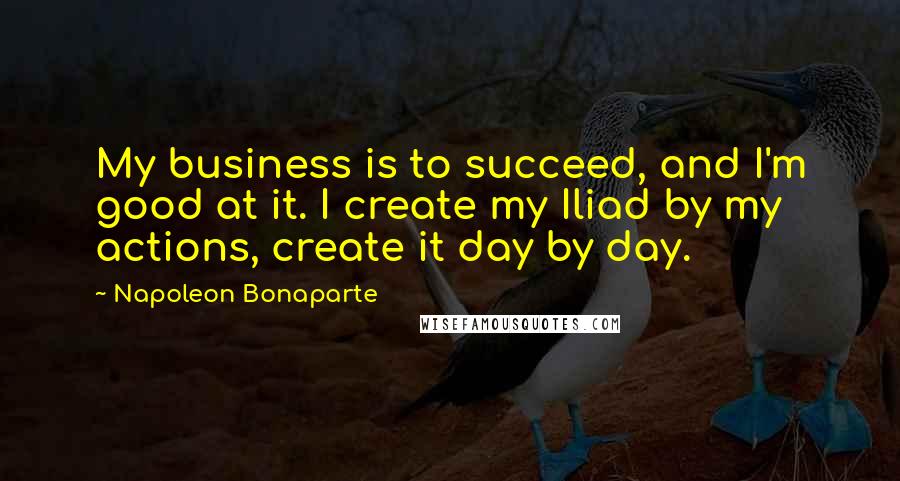 Napoleon Bonaparte Quotes: My business is to succeed, and I'm good at it. I create my Iliad by my actions, create it day by day.