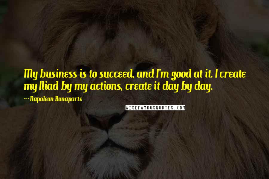 Napoleon Bonaparte Quotes: My business is to succeed, and I'm good at it. I create my Iliad by my actions, create it day by day.