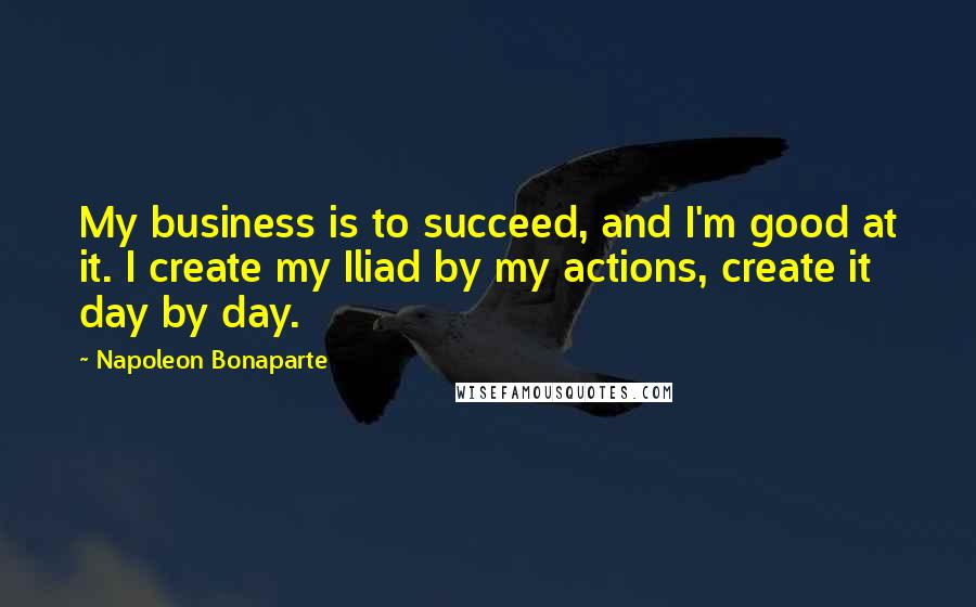 Napoleon Bonaparte Quotes: My business is to succeed, and I'm good at it. I create my Iliad by my actions, create it day by day.