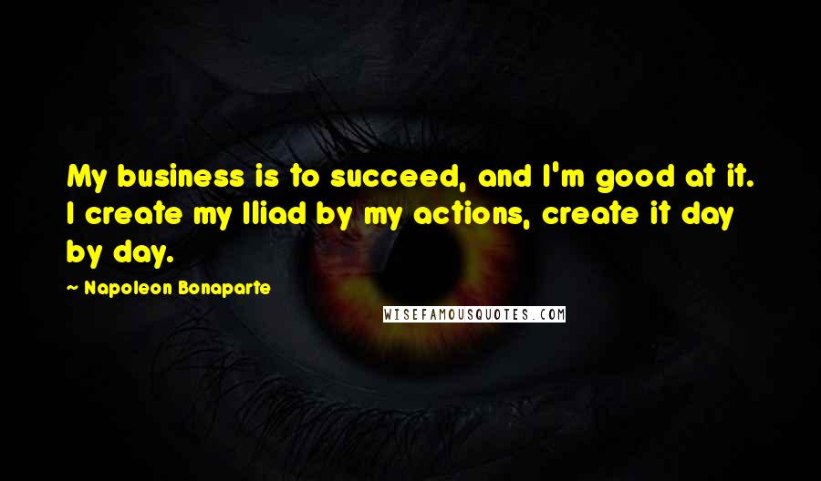 Napoleon Bonaparte Quotes: My business is to succeed, and I'm good at it. I create my Iliad by my actions, create it day by day.