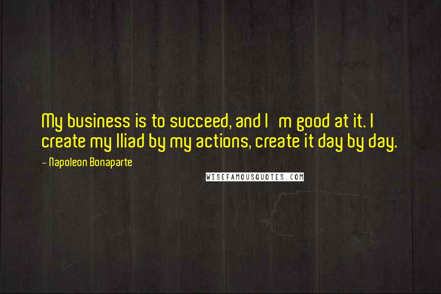 Napoleon Bonaparte Quotes: My business is to succeed, and I'm good at it. I create my Iliad by my actions, create it day by day.