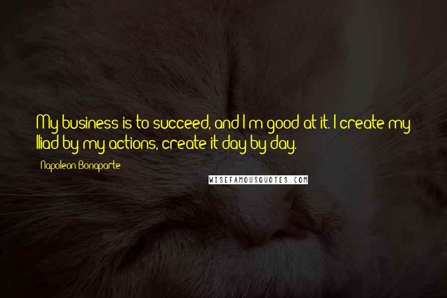 Napoleon Bonaparte Quotes: My business is to succeed, and I'm good at it. I create my Iliad by my actions, create it day by day.