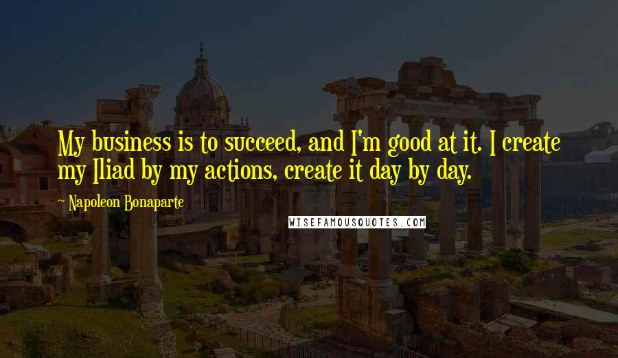 Napoleon Bonaparte Quotes: My business is to succeed, and I'm good at it. I create my Iliad by my actions, create it day by day.