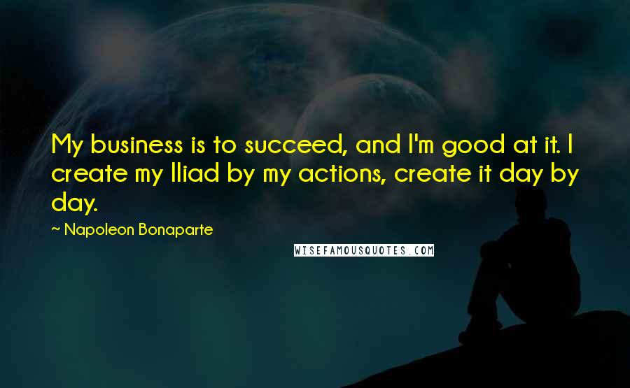 Napoleon Bonaparte Quotes: My business is to succeed, and I'm good at it. I create my Iliad by my actions, create it day by day.