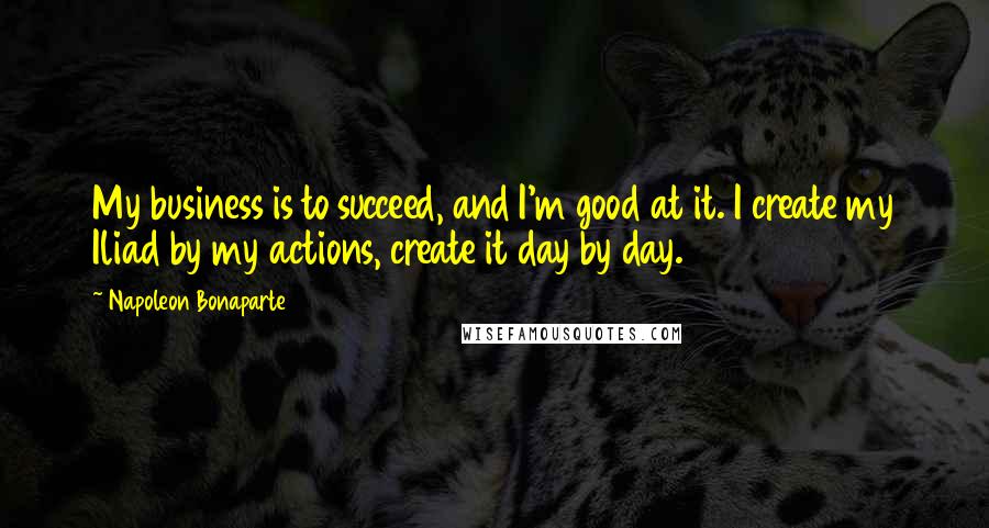 Napoleon Bonaparte Quotes: My business is to succeed, and I'm good at it. I create my Iliad by my actions, create it day by day.