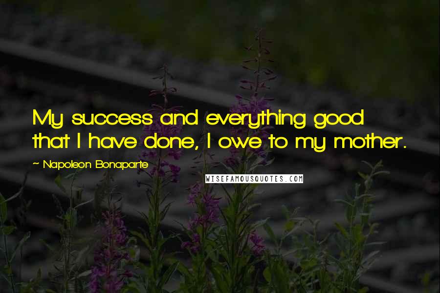 Napoleon Bonaparte Quotes: My success and everything good that I have done, I owe to my mother.