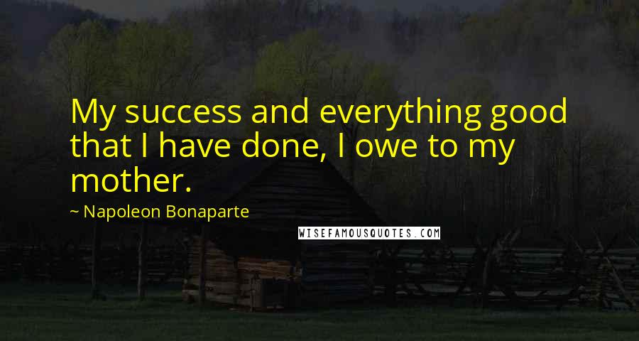 Napoleon Bonaparte Quotes: My success and everything good that I have done, I owe to my mother.