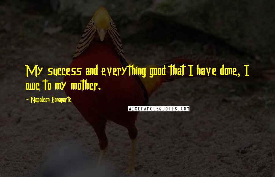 Napoleon Bonaparte Quotes: My success and everything good that I have done, I owe to my mother.
