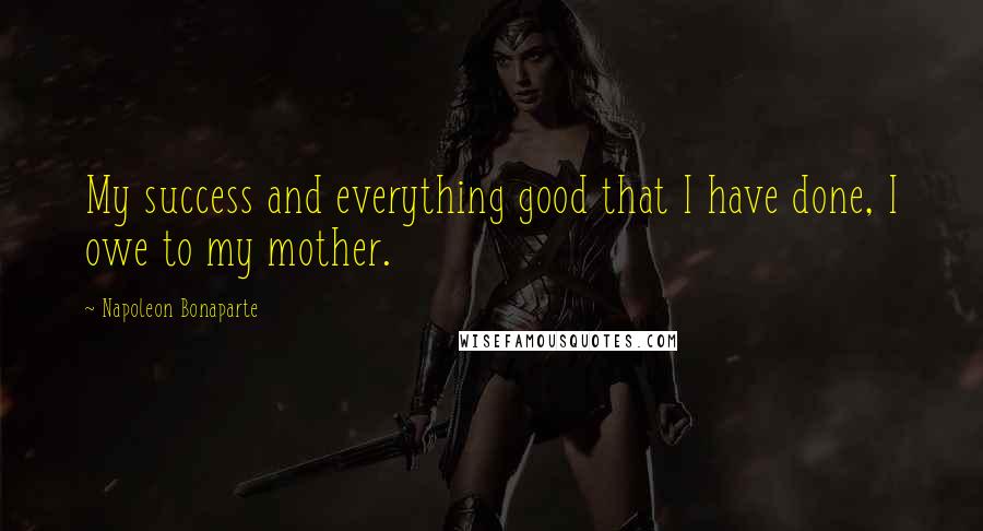 Napoleon Bonaparte Quotes: My success and everything good that I have done, I owe to my mother.