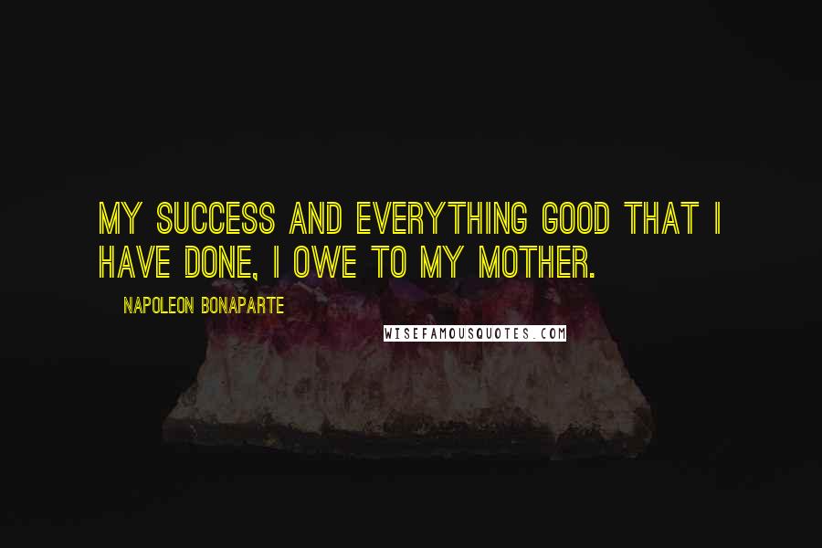 Napoleon Bonaparte Quotes: My success and everything good that I have done, I owe to my mother.