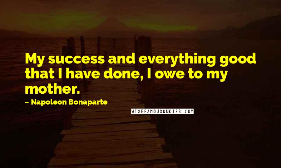 Napoleon Bonaparte Quotes: My success and everything good that I have done, I owe to my mother.