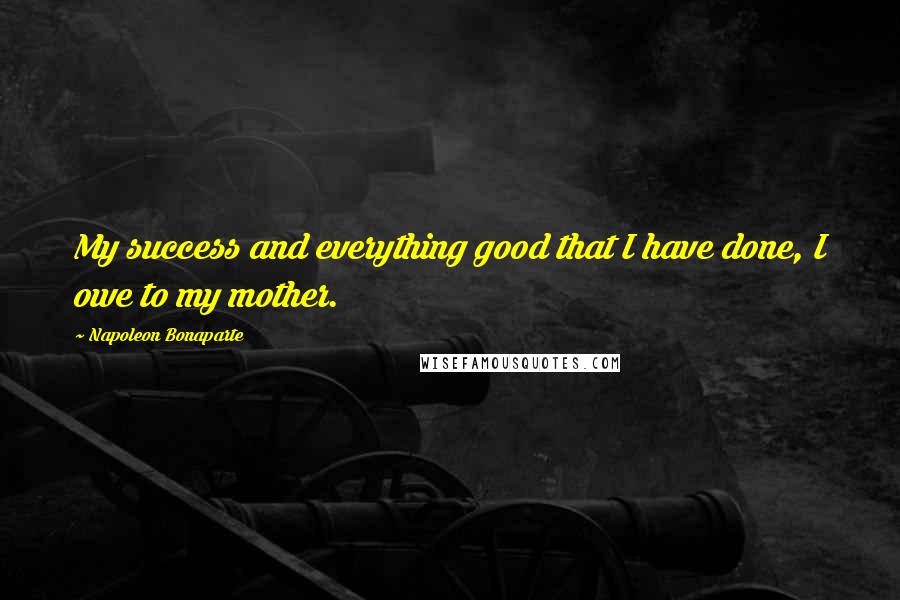 Napoleon Bonaparte Quotes: My success and everything good that I have done, I owe to my mother.