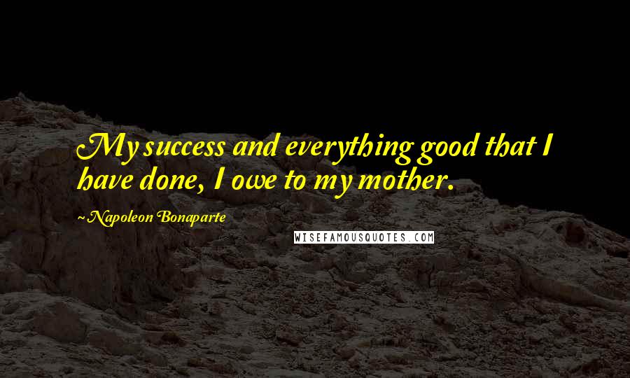 Napoleon Bonaparte Quotes: My success and everything good that I have done, I owe to my mother.