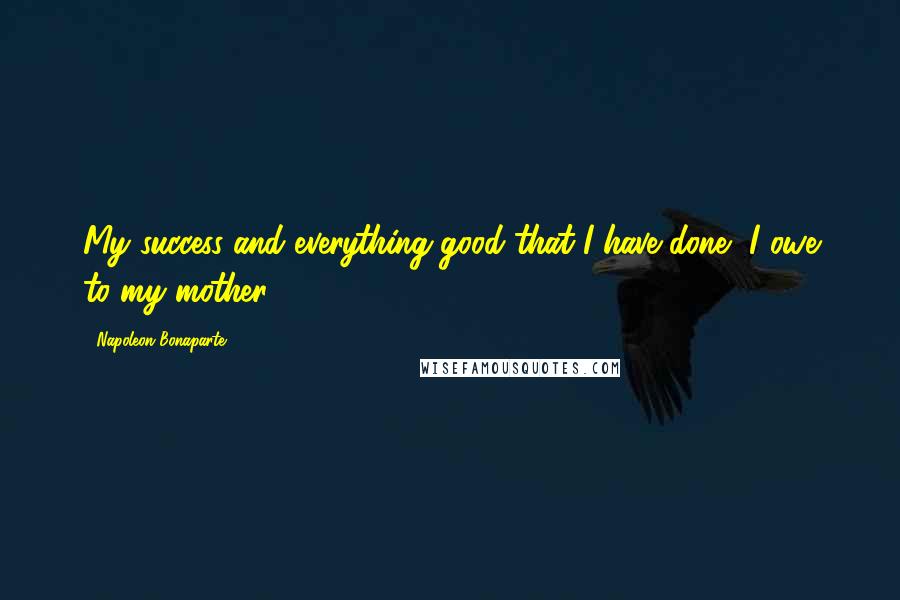 Napoleon Bonaparte Quotes: My success and everything good that I have done, I owe to my mother.